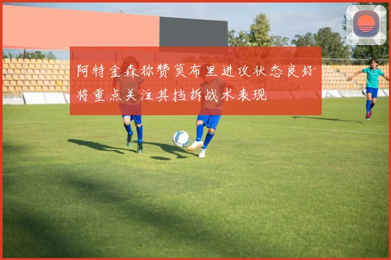 阿特金森称赞莫布里进攻状态良好将重点关注其挡拆战术表现