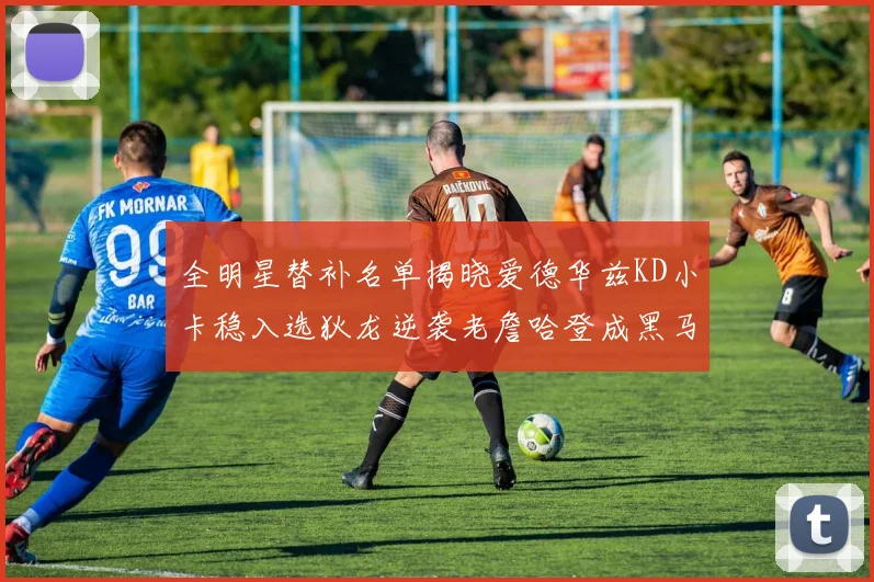 全明星替补名单揭晓爱德华兹KD小卡稳入选狄龙逆袭老詹哈登成黑马