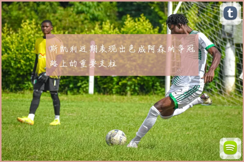 斯凯利近期表现出色成阿森纳争冠路上的重要支柱