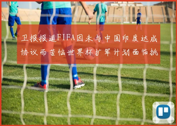 卫报报道FIFA因未与中国印度达成协议而苦恼世界杯扩军计划面临挑战