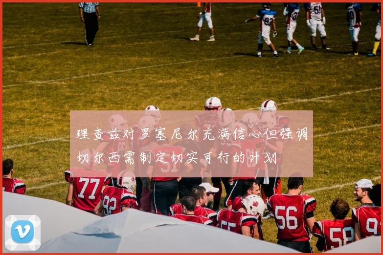 理查兹对罗塞尼尔充满信心但强调切尔西需制定切实可行的计划