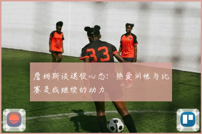 詹姆斯谈退役心态：热爱训练与比赛是我继续的动力