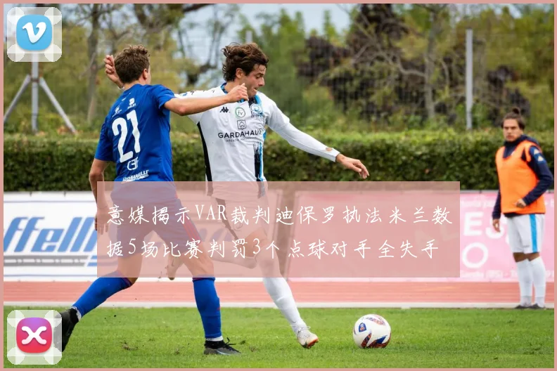 意媒揭示VAR裁判迪保罗执法米兰数据5场比赛判罚3个点球对手全失手
