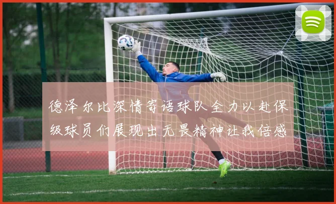 德泽尔比深情寄语球队全力以赴保级球员们展现出无畏精神让我倍感自豪