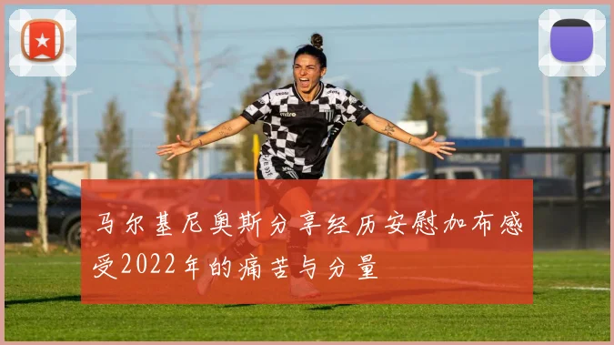 马尔基尼奥斯分享经历安慰加布感受2022年的痛苦与分量