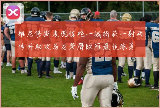 维尼修斯表现惊艳一战斩获一射两传并助攻乌龙荣膺欧冠最佳球员