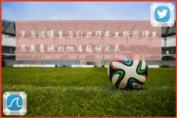 罗马诺曝皇马引进邓弗里斯因穆里尼奥青睐利物浦截胡未果