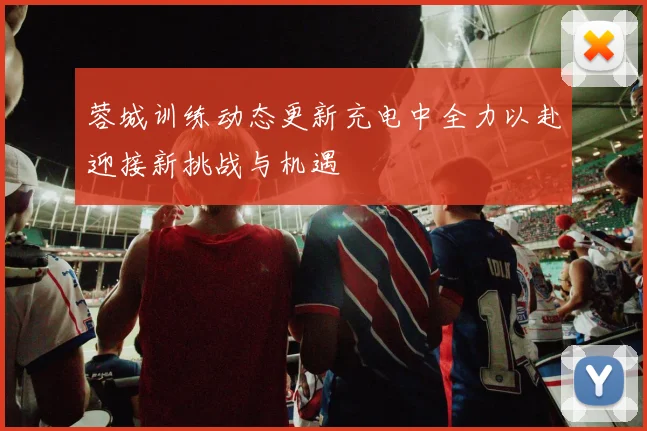 蓉城训练动态更新充电中全力以赴迎接新挑战与机遇
