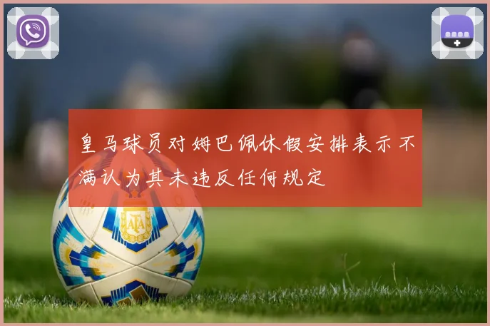 皇马球员对姆巴佩休假安排表示不满认为其未违反任何规定