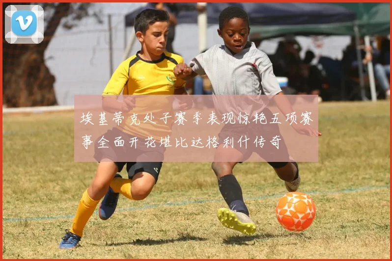 埃基蒂克处子赛季表现惊艳五项赛事全面开花堪比达格利什传奇