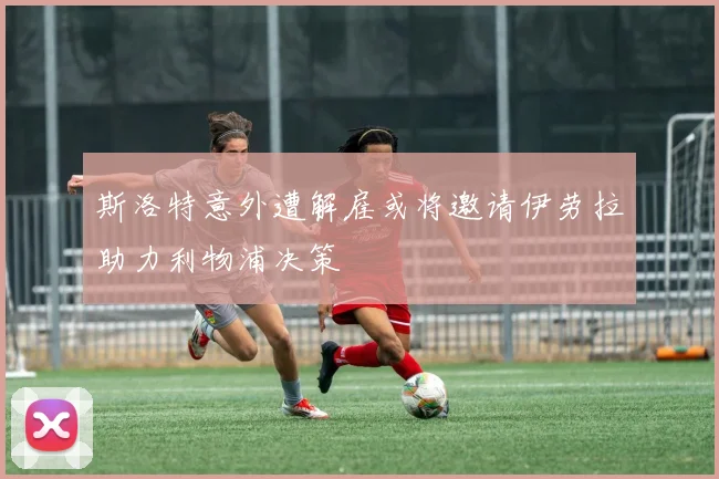 斯洛特意外遭解雇或将邀请伊劳拉助力利物浦决策