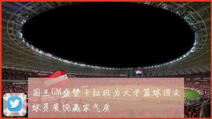 国王GM盛赞卡拉班为大学篮球顶尖球员展现赢家气质