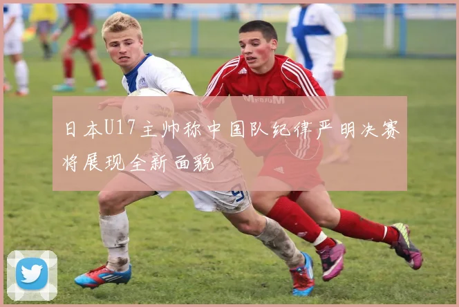 日本U17主帅称中国队纪律严明决赛将展现全新面貌